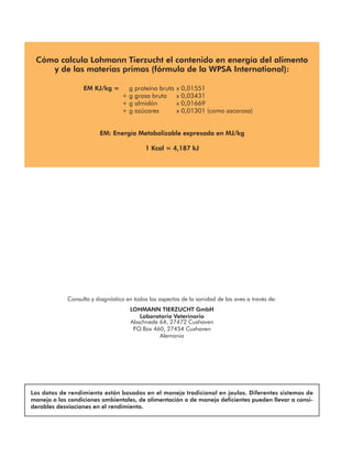 Consulta y diagnóstico en todos los aspectos de la sanidad de las aves a través de:
LOHMANN TIERZUCHT GmbH
Laboratorio Veterinario
Abschnede 64, 27472 Cuxhaven
P
.O.Box 460, 27454 Cuxhaven
Alemania
Los datos de rendimiento están basados en el manejo tradicional en jaulas. Diferentes sistemas de
manejo o las condiciones ambientales, de alimentación o de manejo deficientes pueden llevar a consi-
derables desviaciones en el rendimiento.
Cómo calcula Lohmann Tierzucht el contenido en energía del alimento
y de las materias primas (fórmula de la WPSA International):
EM KJ/kg = g proteína bruta x 0,01551
+ g grasa bruta x 0,03431
+ g almidón x 0,01669
+ g azúcares x 0,01301 (como sacarosa)
EM: Energía Metabolizable expresada en MJ/kg
1 Kcal = 4,187 kJ
 