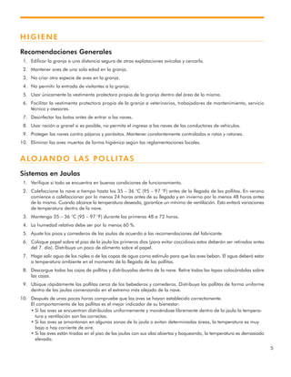 5
HIGIENE
Recomendaciones Generales
1. Edificar la granja a una distancia segura de otras explotaciones avícolas y cercarla.
2. Mantener aves de una sola edad en la granja.
3. No criar otra especie de aves en la granja.
4. No permitir la entrada de visitantes a la granja.
5. Usar únicamente la vestimenta protectora propia de la granja dentro del área de la misma.
6. Facilitar la vestimenta protectora propia de la granja a veterinarios, trabajadores de mantenimiento, servicio
técnico y asesores.
7. Desinfectar las botas antes de entrar a las naves.
8. Usar ración a granel si es posible, no permita el ingreso a las naves de los conductores de vehículos.
9. Proteger las naves contra pájaros y parásitos. Mantener constantemente controlados a ratas y ratones.
10. Eliminar las aves muertas de forma higiénica según las reglamentaciones locales.
ALOJANDO LAS POLLITAS
Sistemas en Jaulas
1. Verifique si todo se encuentra en buenas condiciones de funcionamiento.
2. Calefaccione la nave a tiempo hasta los 35 – 36 °C (95 – 97 °F) antes de la llegada de las pollitas. En verano
comience a calefaccionar por lo menos 24 horas antes de su llegada y en invierno por lo menos 48 horas antes
de la misma. Cuando alcance la temperatura deseada, garantice un mínimo de ventilación. Esto evitará variaciones
de temperatura dentro de la nave.
3. Mantenga 35 – 36 °C (95 – 97 °F) durante las primeras 48 a 72 horas.
4. La humedad relativa debe ser por lo menos 60 %.
5. Ajuste los pisos y comederos de las jaulas de acuerdo a las recomendaciones del fabricante.
6. Coloque papel sobre el piso de la jaula los primeros días (para evitar coccidiosis estos deberán ser retirados antes
del 7. día). Distribuya un poco de alimento sobre el papel.
7. Haga salir agua de los niples o de las copas de agua como estímulo para que las aves beban. El agua deberá estar
a temperatura ambiente en el momento de la llegada de las pollitas.
8. Descargue todas las cajas de pollitas y distribuyalas dentro de la nave. Retire todas las tapas colocándolas sobre
las cajas.
9. Ubique rápidamente las pollitas cerca de los bebederos y comederos. Distribuya las pollitas de forma uniforme
dentro de las jaulas comenzando en el extremo más alejado de la nave.
10. Después de unas pocas horas compruebe que las aves se hayan establecido correctamente.
El comportamiento de las pollitas es el mejor indicador de su bienestar:
• Si las aves se encuentran distribuidas uniformemente y moviéndose libremente dentro de la jaula la tempera-
tura y ventilación son las correctas.
• Si las aves se amontonan en algunas zonas de la jaula o evitan determinadas áreas, la temperatura es muy
baja o hay corriente de aire.
• Si las aves están tiradas en el piso de las jaulas con sus alas abiertas y boqueando, la temperatura es demasiado
elevada.
 