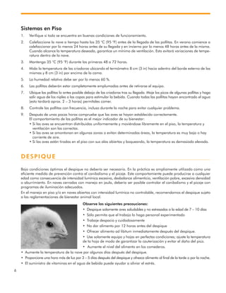 6
Sistemas en Piso
1. Verifique si todo se encuentra en buenas condiciones de funcionamiento.
2. Calefaccione la nave a tiempo hasta los 35 °C (95 °F) antes de la llegada de las pollitas. En verano comience a
calefaccionar por lo menos 24 horas antes de su llegada y en invierno por lo menos 48 horas antes de la misma.
Cuando alcance la temperatura deseada, garantice un mínimo de ventilación. Esto evitará variaciones de tempe-
ratura dentro de la nave.
3. Mantenga 35 °C (95 °F) durante las primeras 48 a 72 horas.
4. Mida la temperatura de las criadoras ubicando el termómetro 8 cm (3 in) hacia adentro del borde externo de las
mismas y 8 cm (3 in) por encima de la cama.
5. La humedad relativa debe ser por lo menos 60 %.
6. Las pollitas deberán estar completamente emplumadas antes de retirarse el equipo.
7. Ubique las pollitas lo antes posible debajo de las criadoras tras su llegada. Moje los picos de algunas pollitas y haga
salir agua de los niples o las copas para estimular la bebida. Cuando todas las pollitas hayan encontrado el agua
(esto tardará aprox. 2 – 3 horas) permítales comer.
8. Controle las pollitas con frecuencia, incluso durante la noche para evitar cualquier problema.
9. Después de unas pocas horas compruebe que las aves se hayan establecido correctamente.
El comportamiento de las pollitas es el mejor indicador de su bienestar:
• Si las aves se encuentran distribuidas uniformemente y moviéndose libremente en el piso, la temperatura y
ventilación son las correctas.
• Si las aves se amontonan en algunas zonas o evitan determinadas áreas, la temperatura es muy baja o hay
corriente de aire.
• Si las aves están tiradas en el piso con sus alas abiertas y boqueando, la temperatura es demasiado elevada.
DESPIQUE
Bajo condiciones óptimas el despique no debería ser necesario. En la práctica es ampliamente utilizado como una
eficiente medida de prevención contra el canibalismo y el picaje. Este comportamiente puede producirse a cualquier
edad como consecuencia de intensidad lumínica excesiva, desbalance alimenticio, ventilación pobre, excesiva densidad
o aburrimiento. En naves cerradas con manejo en jaula, debería ser posible controlar el canibalismo y el picaje con
programas de iluminación adecuados.
En el manejo en piso y/o en naves abiertas con intensidad lumínica no controlable, recomendamos el despique sujeto
a las reglamentaciones de bienestar animal local.
Observe las siguientes precauciones:
• Despique solamente aves saludables y no estresadas a la edad de 7 – 10 días
• Sólo permita que el trabajo lo haga personal experimentado
• Trabaje despacio y cuidadosamente
• No dar alimento por 12 horas antes del despique
• Ofrecer alimento ad libitum inmediatamente después del despique.
• Use solamente equipo y hojas en perfectas condiciones; ajuste la temperatura
de la hoja de modo de garantizar la cauterización y evitar el daño del pico.
• Aumente el nivel del alimento en los comederos.
• Aumente la temperatura de la nave por algunos días después del despique.
• Proporcione una hora más de luz por 3 – 5 días después del despique y ofrezca alimento al final de la tarde o por la noche.
• El suministro de vitaminas en el agua de bebida puede ayudar a aliviar el estrés.
 
