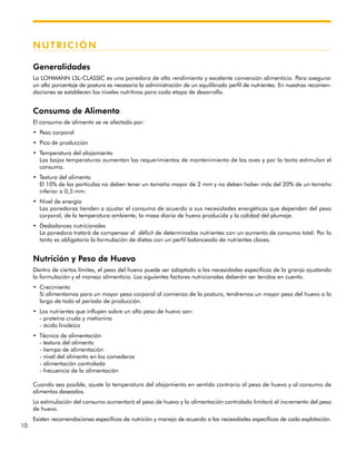 10
NUTRICIÓN
Generalidades
La LOHMANN LSL-CLASSIC es una ponedora de alto rendimiento y excelente conversión alimenticia. Para asegurar
un alto porcentaje de postura es necesaria la administración de un equilibrado perfil de nutrientes. En nuestras recomen-
daciones se establecen los niveles nutritivos para cada etapa de desarrollo.
Consumo de Alimento
El consumo de alimento se ve afectado por:
• Peso corporal
• Pico de producción
• Temperatura del alojamiento
Las bajas temperaturas aumentan los requerimientos de mantenimiento de las aves y por lo tanto estimulan el
consumo.
• Textura del alimento
El 10% de las partículas no deben tener un tamaño mayor de 2 mm y no deben haber más del 20% de un tamaño
inferior a 0,5 mm.
• Nivel de energía
Las ponedoras tienden a ajustar el consumo de acuerdo a sus necesidades energéticas que dependen del peso
corporal, de la temperatura ambiente, la masa diaria de huevo producida y la calidad del plumaje.
• Desbalances nutricionales
La ponedora tratará de compensar el déficit de determinados nutrientes con un aumento de consumo total. Por lo
tanto es obligatoria la formulación de dietas con un perfil balanceado de nutrientes claves.
Nutrición y Peso de Huevo
Dentro de ciertos límites, el peso del huevo puede ser adaptado a las necesidades específicas de la granja ajustando
la formulación y el manejo alimenticio. Los siguientes factores nutricionales deberán ser tenidos en cuenta.
• Crecimiento
Si alimentamos para un mayor peso corporal al comienzo de la postura, tendremos un mayor peso del huevo a lo
largo de todo el período de producción.
• Los nutrientes que influyen sobre un alto peso de huevo son:
- proteína cruda y metionina
- ácido linoleico
• Técnica de alimentación
- textura del alimento
- tiempo de alimentación
- nivel del alimento en los comederos
- alimentación controlada
- frecuencia de la alimentación
Cuando sea posible, ajuste la temperatura del alojamiento en sentido contrario al peso de huevo y al consumo de
alimentos deseados.
La estimulación del consumo aumentará el peso de huevo y la alimentación controlada limitará el incremento del peso
de huevo.
Existen recomendaciones específicas de nutrición y manejo de acuerdo a las necesidades específicas de cada explotación.
 