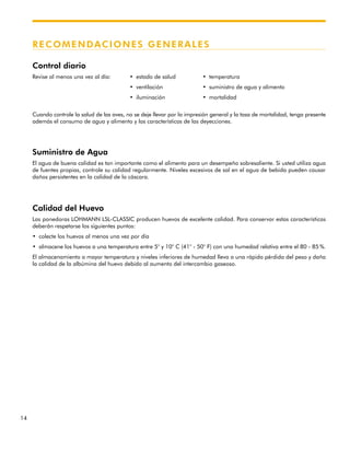 14
RECOMENDACIONES GENERALES
Control diario
Revise al menos una vez al día: • estado de salud • temperatura
• ventilación • suministro de agua y alimento
• iluminación • mortalidad
Cuando controle la salud de las aves, no se deje llevar por la impresión general y la tasa de mortalidad, tenga presente
además el consumo de agua y alimento y las características de las deyecciones.
Suministro de Agua
El agua de buena calidad es tan importante como el alimento para un desempeño sobresaliente. Si usted utiliza agua
de fuentes propias, controle su calidad regularmente. Niveles excesivos de sal en el agua de bebida pueden causar
daños persistentes en la calidad de la cáscara.
Calidad del Huevo
Las ponedoras LOHMANN LSL-CLASSIC producen huevos de excelente calidad. Para conservar estas características
deberán respetarse los siguientes puntos:
• colecte los huevos al menos una vez por día
• almacene los huevos a una temperatura entre 5° y 10° C (41° - 50° F) con una humedad relativa entre el 80 - 85 %.
El almacenamiento a mayor temperatura y niveles inferiores de humedad lleva a una rápida pérdida del peso y daña
la calidad de la albúmina del huevo debido al aumento del intercambio gaseoso.
 