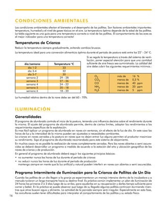 16
CONDICIONES AMBIENTALES
Las condiciones ambientales afectan el bienestar y el desempeño de las pollitas. Son factores ambientales importantes:
temperatura, humedad y el nivel de gases tóxicos en el aire. La temperatura óptima depende de la edad de las pollitas.
La tabla siguiente es una guía para una temperatura correcta a nivel de las pollitas. El comportamiento de las aves es
el mejor indicador para una temperatura correcta!
Temperaturas de Crianza
Reducir la temperatura siempre gradualmente, evitando cambios bruscos.
La temperatura ideal para una conversión alimenticia óptima durante el período de postura está entre los 22° - 24° C.
Si se regula la temperatura a través del sistema de venti-
lación, poner especial atención para que una cantidad
suficiente de aire fresco sea suministrado. La calidad del
aire debe cubrir los siguientes requerimientos mínimos.:
La humedad relativa dentro de la nave debe ser del 60 - 70%.
ILUMINACIÓN
Generalidades
El programa de alumbrado controla el inicio de la postura, teniendo una influencia decisiva sobre el rendimiento durante
la misma. El ajuste del programa de alumbrado permite, dentro de ciertos límites, adaptar los rendimientos a los
requerimientos específicos de la explotación.
Es mas fácil aplicar un programa de alumbrado en naves sin ventanas, sin el efecto de la luz de día. En este caso las
horas de luz y la intensidad de la misma pueden ser ajustadas a necesidades cambiantes.
La crianza en naves cerradas y la postura en naves que no dejan entrar luz alguna permiten al productor maximizar
su rendimiento. Siga el programa de alumbrado recomendado para este sistema de alojamiento.
En muchos casos no es posible la realización de naves completamente cerradas. Para las naves abiertas o semi oscure-
cidas se deberá desarrollar un programa a medida de acuerdo a la estación del año y ubicación geográfica de las
naves de crianza y de producción.
En general el programa de alumbrado deberá seguir los siguientes principios básicos:
• no aumentar nunca las horas de luz durante el período de crianza
• no reducir nunca las horas de luz durante el período de producción
mantenga siempre en mente que la luz artificial y natural pueden interferir en naves con abiertas o semi oscurecidas.
Programa Intermitente de Iluminación para la Crianza de Pollitas de Un Día
Cuando las pollitas de un día llegan a la granja ya experimentaron un manejo intensivo dentro de la incubadora y a
menudo tuvieron un largo transporte hacia su destino final. Es práctica común implementar un plan de iluminación de
24 horas los primeros 2 ó 3 días luego de su arribo, para ayudarlas en su recuperación y darles tiempo suficiente para
comer y beber. En la práctica se puede observar que luego de su llegada algunas pollitas continúan durmiendo mien-
tras que otras buscan agua y alimento. La actvidad de la parvada siempre será irregular. Especialmente en esta fase,
los avicultores suelen tener dificultades para interpretar el comportamiento de las pollitas y su estado físico.
día/semana Temperatura °C
O2 más de 16 %
CO2 menos de 0,3 %
CO menos de 40 ppm
NH3 menos de 20 ppm
H2S menos de 5 ppm
día 1-2 33
día 3-4 32
día 5-7 30
semana 2 29 - 28
semana 3 27 - 26
semana 4 24 - 22
semana 5 20 - 18
semana 6 18 - 20
 