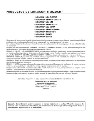 PRODUCTOS DE LOHMANN TIERZUCHT
· LOHMANN LSL-CLASSIC
· LOHMANN BROWN-CLASSIC
· LOHMANN LSL-LITE
· LOHMANN BROWN-LITE
· LOHMANN LSL-EXTRA
· LOHMANN BROWN-EXTRA
· LOHMANN TRADITION
· LOHMANN SANDY
· LOHMANN SILVER
El aumento de la concentración en la industria avícola y la creciente competencia en el sector, hacen inprescindible la
producción de ponedoras de alto rendimiento para cumplir con las exigencias del mercado.
Para satisfacer la demanda Lohmann Tierzucht ofrece una amplia selección de aves de postura de alta calidad "criadas
en Alemania".
Los productos más importantes son LOHMANN LSL-CLASSIC y LOHMANN BROWN-CLASSIC, bien conocidos por su alto
rendimiento y por sus huevos blancos y marrones de gran calidad.
LOHMANN LSL-LITE y LOHMANN BROWN-LITE son dos nuevos productos criados para los mercados que prefieren
un huevo mas liviano y miden la eficiencia en g de alimento por huevo. Para los mercados que requieren mas huevos
tamaño XL, LOHMANN LSL-EXTRA y LOHMANN BROWN-EXTRA son las ponedoras blancas y marrones ideales.
LOHMANN TRADITION, es una nueva ponedora marrón, que presenta un alto peso de huevo temprano y es desarro-
llada principalmente para los sistemas de manejo alternativos.
LOHMANN SANDY es una ponedora de plumaje blanco para la producción de huevos color crema. La pollona tiene
una excelente conversión alimenticia.
LOHMANN SILVER es una ponedora de plumaje predominantemente blanco para la producción de huevos marrones
uniformes con peso de huevo reducido. Su ventaja especial reside en su excelente plumaje.
Las ponedoras Lohmann LSL no sólo son adecuadas para la producción en jaula, sino que también se adaptan a otros
sistemas y generalmente no es necesario el despique
El intenso programa de monitoreo de todas las granjas de reproducción y plantas de incubación a través de nuestro propio
laboratorio veterinario asegura el óptimo estado sanitario de las pollitas ofrecidas por Lohmann Tierzucht.
Consulta y diagnóstico en todos los aspectos de la sanidad de las aves a través de:
LOHMANN TIERZUCHT GmbH
Laboratorio Veterinario
Abschnede 64, 27472 Cuxhaven
P.O.Box 460, 27454 Cuxhaven
Alemania
Los datos de rendimiento están basados en el manejo tradicional en jaulas. Diferentes sistemas de
manejo o las condiciones ambientales, de alimentación o de manejo deficientes pueden llevar a
considerables desviaciones en el rendimiento.
 
