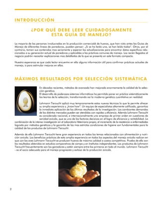 2
INTRODUCCIÓN
¿POR QUÉ DEBE LEER CUIDADOSAMENTE
ESTA GUÍA DE MANEJO?
La mayoría de las personas involucradas en la producción comerciald de huevos, que han visto antes las Guías de
Manejo de diferentes líneas de ponedoras, pueden pensar: „Si se ha leído una, se han leído todas“. Otros, por el
contrario, toman sus contenidos mas seriamente y esperan las actualizaciones para encontrar datos específicos rela-
cionados a su generación actual de ponedoras y aplicables a las prácticas comunes de manejo. Los recién llegados al
negocio podrán necesitar explicaciones mas detalladas de lo que se presenta en este formato compacto.
Nuestra esperanza es que cada lector encuentre en ella alguna información útil para confirmar prácticas actuales de
manejo, o para estimular mejoras en ellas.
MÁXIMOS RESULTADOS POR SELECCIÓN SISTEMÁTICA
En décadas recientes, métodos de avanzada han mejorado enormemente la calidad de la selec-
ción genética.
El desarrollo de poderosos sistemas informáticos ha permitido poner en práctica sistemáticamente
las teorías de la selección, transformando así la moderna genética cuantitativa en realidad.
Lohmann Tierzucht aplicó muy tempranamente estas nuevas técnicas lo que le permite ofrecer
su amplia experiencia y „know how“. Un equipo de especialistas altamente calificado, garantiza
la inmediata aplicación de los últimos resultados de la investigación. Las cambiantes demandas
de los distintos mercados pueden ser atendidas con rapidez y eficiencia. Además Lohmann Tierzucht
es considerada nacional, e internacionalmente una empresa de primer orden en cuestiones de
sanidad avícola, que es uno de los factores decisivos en el logro de eficiencia y rentabilidad. La
combinación de la intensa investigación en el Laboratorio Veterinario propio, el incremento de la resistencia a enfermedades
lograda por métodos genéticos y la garantía de las mas estrictas condiciones de higiene son fundamentales para la
calidad de los productos de Lohmann Tierzucht.
Además de ello Lohmann Tierzucht tiene gran experiencia en todos los temas relacionados con alimentación y nutri-
ción avícola. Los beneficios prácticos de esta amplia experiencia en todos los aspectos del manejo avícola radican en
que con las aves Lohmann Tierzucht se producen huevos de máxima calidad a costos competitivos. Prueba de ello son
los resultados obtenidos en estudios comparativos de campo y en Institutos independientes. Los productos de Lohmann
Tierzucht frecuentemente son los ganadores y están siempre entre los primeros en todo el mundo. Lohmann Tierzucht
- es el socio adecuado para el manejo progresista y exitoso de la producción avícola.
 
