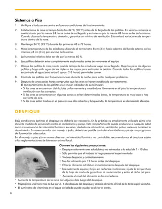 6
Sistemas a Piso
1. Verifique si todo se encuentra en buenas condiciones de funcionamiento.
2. Calefaccione la nave a tiempo hasta los 32 °C (90 °F) antes de la llegada de las pollitas. En verano comience a
calefaccionar por lo menos 24 horas antes de su llegada y en invierno por lo menos 48 horas antes de la misma.
Cuando alcance la temperatura deseada , garantice un mínimo de ventilación. Esto evitará variaciones de temper-
atura dentro de la nave.
3. Mantenga 34 °C (93 °F) durante las primeras 48 a 72 horas.
4. Mida la temperatura de las criadoras ubicando el termómetro 8 cm (3 in) hacia adentro del borde externo de las
mismas y 8 cm (3 in) por encima de la cama.
5. La humedad relativa debe ser de por lo menos 60 %.
6. Las pollitas deberán estar completamente enplumadas antes de removerse el equipo
7. Ubique las pollitas lo más pronto posible debajo de las criadoras luego de su llegada. Moje los picos de algunas
pollitas y haga salir agua de los niples o las copas para estimular la bebida. Cuando todas las pollitas hayan
encontrado el agua (esto tardará aprox. 2-3 horas) permítales comer.
8. Controle las pollitas con frecuencia incluso durante la noche para evitar cualquier problema.
9. Después de unas pocas horas compruebe que las aves se hayan establecido correctamente.
El comportamiento de las pollitas es el mejor indicador de su bienestar:
• Si las aves se encuentran distribuidas uniformemente y moviéndose libremente en el piso la temperatura y
ventilación son las correctas.
• Si las aves se amontonan en algunas zonas o evitan determinadas áreas, la temperatura es muy baja o hay
corriente de aire.
• Si las aves están tiradas en el piso con sus alas abiertas y boqueando, la temperatura es demasiado elevada.
DESPIQUE
Bajo condiciones óptimas el despique no debería ser necesario. En la práctica es ampliamente utilizado como una
eficiente medida de prevención contra el canibalismo y picaje. Este comportamiente puede producirse a cualquier edad
como consecuencia de intensidad lumínica excesiva, desbalance alimenticio, ventilación pobre, excesiva densidad o
aburrimiento. En naves cerradas con manejo a jaula, debería ser posible controlar el canibalismo y picaje con programas
de iluminación adecuados.
En el manejo a piso y/o en naves abiertas con intensidad lumínica no controlable, recomendamos el despique sujeto
a las reglamentaciones de bienestar animal local.
Observe las siguientes precauciones:
• Despique solamente aves saludables y no estresadas a la edad de 7 - 10 días
• Sólo permita que el trabajo lo haga personal experimentado
• Trabaje despacio y cuidadosamente
• No dar alimento por 12 horas antes del despique
• Ofrecer alimento ad libitum inmediatamente después del despique.
• Use solamente equipo y hojas en perfectas condiciones; ajuste la temperatura
de la hoja de modo de garantizar la cauterización y evitar el daño del pico.
• Aumente el nivel del alimento en los comederos.
• Aumente la temperatura de la nave por algunos días luego del despique.
• Proporcione una hora mas de luz por 3 - 5 día después del despique y ofrezca alimento al final de la tarde o por la noche.
• El suministro de vitaminas en el agua de bebida puede ayudar a aliviar el estrés.
 