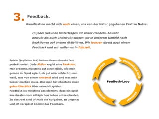 3.         Feedback.
            Gamification macht sich noch einen, uns von der Natur gegebenen Fakt zu Nutze:


                In jeder Sekunde hinterfragen wir unser Handeln. Sowohl
                bewußt als auch unbewußt suchen wir in unserem Umfeld nach
                Reaktionen auf unsere Aktivitäten. Wir lechzen direkt nach einem
                Feedback und wir wollen es in Echtzeit.



Spiele (jeglicher Art) haben diesen Aspekt fast
perfektioniert. Jede Aktion ergibt eine Reaktion.
Man erkennt, meistens auf einen Blick, wie man
gerade im Spiel agiert, ob gut oder schlecht; man
weiß, was von einem erwartet wird und was man
besser machen muss. Und man hat ebenfalls einen                 Feedback-Loop
guten Überblick über seine Mitspieler.
Feedback ist meistens das Element, dass ein Spiel
am ehesten vom alltäglichen Leben unterscheidet.
Zu abstrakt sind oftmals die Aufgaben, zu ungenau
und oft verspätet kommt das Feedback.
 