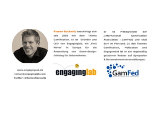 Roman Rackwitz beschäftigt sich          Er    ist       Mitbegründer   der
                          seit   2008    mit     dem     Thema     ‚International         Gamification
                          Gamification. Er ist   Gründer und       Association‘ (GamFed) und sitzt
                          CEO von Engaginglab, ein ‚First          dort im Vorstand. Zu den Themen
                          Mover‘    in   Europa        für   die   Gamification,     Motivation   und
                          Anwendung      von     Game-design-      Engagement ist er ein regelmäßig
                          thinking für Unternehmen.                geladener Redner auf Symposien
                                                                   & Unternehmensveranstaltungen.



  www.engaginglab.de
roman@engaginglab.com
Twitter: @RomanRackwitz
 