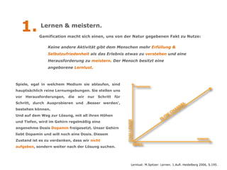 1.        Lernen & meistern.
            Gamification macht sich einen, uns von der Natur gegebenen Fakt zu Nutze:

                Keine andere Aktivität gibt dem Menschen mehr Erfüllung &
                Selbstzufriedenheit als das Erlebnis etwas zu verstehen und eine
                Herausforderung zu meistern. Der Mensch besitzt eine
                angeborene Lernlust.



Spiele, egal in welchem Medium sie ablaufen, sind
hauptsächlich reine Lernumgebungen. Sie stellen uns
vor   Herausforderungen,   die   wir   nur   Schritt   für
Schritt, durch Ausprobieren und ‚Besser werden‘,
bestehen können.
Und auf dem Weg zur Lösung, mit all ihren Höhen
und Tiefen, wird im Gehirn regelmäßig eine
angenehme Dosis Dopamin freigesetzt. Unser Gehirn
liebt Dopamin und will noch eine Dosis. Diesem
Zustand ist es zu verdanken, dass wir nicht
aufgeben, sondern weiter nach der Lösung suchen.




                                                             Lernlust: M.Spitzer: Lernen. 1.Aufl. Heidelberg 2006, S.195.
 