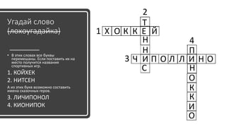 Угадай слово
(лохоугадайка)
• В этих словах все буквы
перемешаны. Если поставить их на
место получится названия
спортивных игр.
1. КОЙХЕК
2. НИТСЕН
А из этих букв возможно составить
имена сказочных геров.
3. ЛИЧИПОНОЛ
4. КИОНИПОК
Х О К К Е Й
Т
Н
Н
И
С
Ч П О Л Л И Н О
П
Н
О
К
К
И
О
2
1
3
4
 