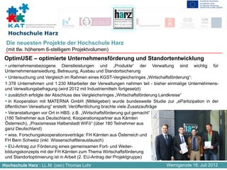 Kompetenznetzwerk für Angewandte
          und Transferorientierte Forschung


  Hochschule Harz
 Die neuesten Projekte der Hochschule Harz
 (mit tlw. höherem 6-stelligem Projektvolumen)
 OptimUSE – optimierte Unternehmensförderung und Standortentwicklung
   unternehmensbezogene Dienstleistungen und „Produkte“ der Verwaltung sind wichtig für
 Unternehmensansiedlung, Betreuung, Ausbau und Standortsicherung
   Untersuchung und Vergleich im Rahmen eines KGST-Vergleichsringes „Wirtschaftsförderung“:
 1.378 Unternehmen und 1.230 Mitarbeiter der Verwaltungen nahmen teil - bisher einmalige Unternehmens-
 und Verwaltungsbefragung (wird 2012 mit Industriemitteln fortgesetzt)
   zusätzlich erfolgte der Abschluss des Vergleichsringes „Wirtschaftsförderung Landkreise“
   in Kooperation mit MATERNA GmbH (Mittelgeber) wurde bundesweite Studie zur „ePartizipation in der
 öffentlichen Verwaltung“ erstellt; Veröffentlichung brachte viele Zusatzaufträge
   Veranstaltungen vor Ort in HBS: z.B. „Wirtschaftsförderung gut gemacht“
 (180 Teilnehmer aus Deutschland, Kooperationspartner aus Kärnten
 Österreich), „Praxismesse Halberstadt WiFö“ (über 180 Teilnehmer aus
 ganz Deutschland)
   wiss. Forschungskooperationsverträge: FH Kärnten aus Österreich und
 FH Bern Schweiz (inkl. Wissenschaftleraustausch)
   EU-Antrag zur Förderung eines gemeinsamen Fort- und Weiter-
 bildungskonzepts mit der FH Kärnten zum Thema Wirtschaftsförderung
 und Standortoptimierung ist in Arbeit (2. EU-Antrag der Projektgruppe)
Hochschule Harz : LL.M. (oec) Thomas Lohr                                    Wernigerode 18. Juli 2012
 