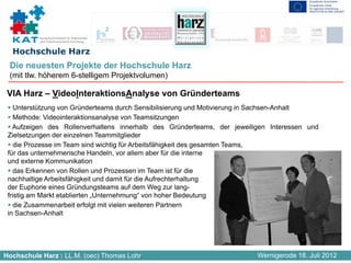 Kompetenznetzwerk für Angewandte
          und Transferorientierte Forschung


  Hochschule Harz
 Die neuesten Projekte der Hochschule Harz
 (mit tlw. höherem 6-stelligem Projektvolumen)

 VIA Harz – VideoInteraktionsAnalyse von Gründerteams
    Unterstützung von Gründerteams durch Sensibilisierung und Motivierung in Sachsen-Anhalt
    Methode: Videointeraktionsanalyse von Teamsitzungen
   Aufzeigen des Rollenverhaltens innerhalb des Gründerteams, der jeweiligen Interessen und
 Zielsetzungen der einzelnen Teammitglieder
    die Prozesse im Team sind wichtig für Arbeitsfähigkeit des gesamten Teams,
 für das unternehmerische Handeln, vor allem aber für die interne
 und externe Kommunikation
    das Erkennen von Rollen und Prozessen im Team ist für die
 nachhaltige Arbeitsfähigkeit und damit für die Aufrechterhaltung
 der Euphorie eines Gründungsteams auf dem Weg zur lang-
 fristig am Markt etablierten „Unternehmung“ von hoher Bedeutung
    die Zusammenarbeit erfolgt mit vielen weiteren Partnern
 in Sachsen-Anhalt




Hochschule Harz : LL.M. (oec) Thomas Lohr                                Wernigerode 18. Juli 2012
 