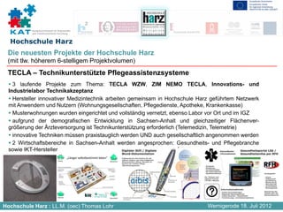 Kompetenznetzwerk für Angewandte
           und Transferorientierte Forschung


  Hochschule Harz
 Die neuesten Projekte der Hochschule Harz
 (mit tlw. höherem 6-stelligem Projektvolumen)
 TECLA – Technikunterstützte Pflegeassistenzsysteme
    3 laufende Projekte zum Thema: TECLA WZW, ZIM NEMO TECLA, Innovations- und
  Industrielabor Technikakzeptanz
    Hersteller innovativer Medizintechnik arbeiten gemeinsam in Hochschule Harz geführtem Netzwerk
  mit Anwendern und Nutzern (Wohnungsgesellschaften, Pflegedienste, Apotheke, Krankenkasse)
    Musterwohnungen wurden eingerichtet und vollständig vernetzt, ebenso Labor vor Ort und im IGZ
    aufgrund der demografischen Entwicklung in Sachsen-Anhalt und gleichzeitiger Flächenver-
  größerung der Ärzteversorgung ist Technikunterstützung erforderlich (Telemedizin, Telemetrie)
    innovative Techniken müssen praxistauglich werden UND auch gesellschaftlich angenommen werden
    2 Wirtschaftsbereiche in Sachsen-Anhalt werden angesprochen: Gesundheits- und Pflegebranche
  sowie IKT-Hersteller




Hochschule Harz : LL.M. (oec) Thomas Lohr                                     Wernigerode 18. Juli 2012
 