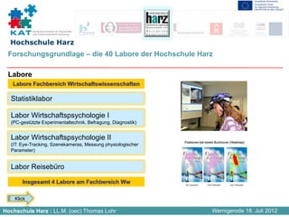 Kompetenznetzwerk für Angewandte
            und Transferorientierte Forschung


  Hochschule Harz
 Forschungsgrundlage – die 40 Labore der Hochschule Harz

 Labore
   Labore Fachbereich Wirtschaftswissenschaften

  Statistiklabor

  Labor Wirtschaftspsychologie I
  (PC-gestützte Experimentaltechnik, Befragung, Diagnostik)


  Labor Wirtschaftspsychologie II
  (IT: Eye-Tracking, Szenekameras, Messung physiologischer
  Parameter)


  Labor Reisebüro

       Insgesamt 4 Labore am Fachbereich Ww

    Klick

Hochschule Harz : LL.M. (oec) Thomas Lohr                     Wernigerode 18. Juli 2012
 