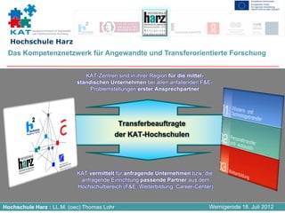 Kompetenznetzwerk für Angewandte
          und Transferorientierte Forschung


  Hochschule Harz
 Das Kompetenznetzwerk für Angewandte und Transferorientierte Forschung


                                                 KAT-Zentren sind in ihrer Region für die mittel-
                                              ständischen Unternehmen bei allen anfallenden F&E-
                                                   Problemstellungen erster Ansprechpartner




                                                             Transferbeauftragte
                                                            der KAT-Hochschulen




                                              KAT vermittelt für anfragende Unternehmen bzw. die
                                               anfragende Einrichtung passende Partner aus dem
                                              Hochschulbereich (F&E, Weiterbildung, Career-Center)


Hochschule Harz : LL.M. (oec) Thomas Lohr                                                       Wernigerode 18. Juli 2012
 