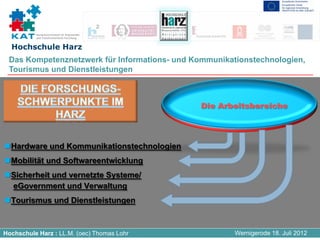 Kompetenznetzwerk für Angewandte
          und Transferorientierte Forschung


  Hochschule Harz
 Das Kompetenznetzwerk für Informations- und Kommunikationstechnologien,
 Tourismus und Dienstleistungen




  Hardware und Kommunikationstechnologien
  Mobilität und Softwareentwicklung
  Sicherheit und vernetzte Systeme/
  eGovernment und Verwaltung
  Tourismus und Dienstleistungen



Hochschule Harz : LL.M. (oec) Thomas Lohr              Wernigerode 18. Juli 2012
 