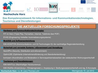 Kompetenznetzwerk für Angewandte
           und Transferorientierte Forschung


  Hochschule Harz
 Das Kompetenznetzwerk für Informations- und Kommunikationstechnologien,
 Tourismus und Dienstleistungen


  Hardware und Kommunikationstechnologien
- FIT im Harz (Triple Play: Fernsehen, Internet, Telefonie über POF)
- EVAS (Engineering Verteilter Automatisierungssysteme)
  Mobilität und Softwareentwicklung
- KliK-KOGITON (Kommunikations- und GI-Technologien für die nachhaltige Regionalentwicklung
  Sicherheit und vernetzte Systeme / eGovernment und Verwaltung
- SecInfPro (Security, Distribution and eGovernment)
- OptimUSE (Optimierte Unternehmensförderung und Standortentwicklung)
- komoserv (Koordination und Moderation in Servicepartnernetzwerken der ostdeutschen Wohnungswirtschaft
  Tourismus und Dienstleistungen
- KliK-NAHTour (Nachhaltiger Harztourismus)
- KliK-WaWie (Anwendung v. Klimaprognosen z. Anpassung d. Siedlungswasserwirtschaft und reg. E-Konzepte
Hochschule Harz : LL.M. (oec) Thomas Lohr                                     Wernigerode 18. Juli 2012
 