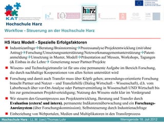 Kompetenznetzwerk für Angewandte
          und Transferorientierte Forschung


  Hochschule Harz
 Workflow - Steuerung an der Hochschule Harz

 HS Harz Modell - Spezielle Erfolgsfaktoren
     Industrieanfrage Beratung/Brainstorming Prozessanalyse/Projektentwicklung (mit/ohne
     Antrag) Forschung/Umsetzungsunterstützung/Netzwerkmanagementunterstützung Patent-
     anmeldung Umsetzung in Muster, Modell Präsentation auf Messen, Workshops, Tagungen
     (& Einbau in die Lehre Generierung neuer Partner/Projekte
     Wissens- und Technologietransfer ist für uns eine permanente Aufgabe im Bereich Forschung,
     die durch nachhaltige Kooperationen von allen Seiten unterstützt wird
     Forschung und damit auch Transfer muss über Köpfe gehen; anwendungs-orientierte Forschung
     braucht Partner und Nutzer – und Transferhilfe (Dialog Wirtschaft – Wissenschaft), d.h. vom
     Laborbesuch über vor-Ort-Analyse oder Partnervermittlung in Wissenschaft UND Wirtschaft bis
     hin zur gemeinsamen Projektverteidigung; Nutzung des Wissens steht klar im Vordergrund
     Wir steuern den Gesamtprozess aus Projektentwicklung, Beratung und Transfer durch
     Evaluation (extern! und intern), permanente Indikatorenüberwachung und ein Forschungs-
     Anreizsystem (über Forschungskommission); Selbststeuerung durch Industrienachfrage
     Einbeziehung von Webportalen, Medien und Multiplikatoren in den Transferprozess
Hochschule Harz : LL.M. (oec) Thomas Lohr                                Wernigerode 18. Juli 2012
 