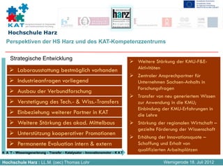 Kompetenznetzwerk für Angewandte
              und Transferorientierte Forschung


   Hochschule Harz
  Perspektiven der HS Harz und des KAT-Kompetenzzentrums


     Strategische Entwicklung
                                                                                 Weitere Stärkung der KMU-F&E-
         Laborausstattung bestmöglich vorhanden                                  Aktivitäten
                                                                                 Zentraler Ansprechpartner für
         Industrieanfragen vorliegend                                            Unternehmen Sachsen-Anhalts in
                                                                                 Forschungsfragen
         Ausbau der Verbundforschung
                                                                                 Transfer von neu generiertem Wissen
         Verstetigung des Tech.- & Wiss.-Transfers                               zur Anwendung in die KMU;
                                                                                 Einbindung der KMU-Erfahrungen in
         Einbeziehung weiterer Partner in KAT                                    die Lehre
         Weitere Stärkung des akad. Mittelbaus                                   Stärkung der regionalen Wirtschaft –
                                                                                 gezielte Förderung der Wissenschaft
         Unterstützung kooperativer Promotionen
                                                                                 Erhöhung der Innovationsquote –
         Permanente Evaluation intern & extern                                   Schaffung und Erhalt von
K A T – Wissensgenerierung – Transfer – Katalysator – Innovationsmotor – K A T
                                                                                 qualifizierten Arbeitsplätzen

Hochschule Harz : LL.M. (oec) Thomas Lohr                                                   Wernigerode 18. Juli 2012
 