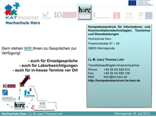 Kompetenznetzwerk für Angewandte
          und Transferorientierte Forschung


  Hochschule Harz
                                              Kompetenzzentrum für Informations- und
                                              Kommunikationstechnologien, Tourismus
                                              und Dienstleistungen
                                              Hochschule Harz
                                              Friedrichstraße 57 – 59
Gern stehen WIR Ihnen zu Gesprächen zur       38855 Wernigerode
Verfügung!
                                              LL.M. (oec) Thomas Lohr
                - auch für Einzelgespräche
           - auch für Laborbesichtigungen     Transferbeauftragter/ Ansprechpartner
       - auch für in-house Termine vor Ort    Phone:     +49 39 43/ 659 814
                                              Fax:       +49 39 43/ 659 109
                                              Mail:      tlohr@hs-harz.de
                                              http://kompetenzzentrum.hs-harz.de




Hochschule Harz : LL.M. (oec) Thomas Lohr                        Wernigerode 18. Juli 2012
 