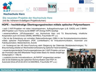 Kompetenznetzwerk für Angewandte
           und Transferorientierte Forschung


  Hochschule Harz
 Die neuesten Projekte der Hochschule Harz
 (mit tlw. höherem 6-stelligem Projektvolumen)
 HOPE – hochbitratige Übertragungsstrecken mittels optischer Polymerfasern
   nach 3 KAT-Projekten mit vielen Industriepartnern, Auftragsforschungen (z.B. EADS) und 2 BMWi-
 ZIM-Projekten zum Thema wurde BMBF-VIP-Antrag HOPE bewilligt
   wissenschaftliche „VIP-Kooperation“ von Hochschule Harz und TU Braunschweig; inhaltliche
 Kooperation auch mit OvGU (IKAM), MAHREG, Fraunhofer IFF u.a.
   Ziel ist die Entwicklung von schnellen Datenverbindungen (GBit) in der Kurzstreckenkommunikation
 mittels optischer Polymerfasern (POF, Lichtleitfasern) für Inhauskommunikation, Automobil und
 Fabrikautomation, Medizintechnik, Avionik
   im Vordergrund der HS Harz-Forschung steht Steigerung der Datenrate (Multiplextechnologie); TU
 Braunschweig arbeitet an Reichweitenverbesserung (optische Faserverstärker)
   anwendungsorientierte Forschungsergebnisse der 3 KAT-Projekte und aus
 der Promotion des KAT-Mitarbeiter Haupt bilden Basis für dieses dreijährige
 Großprojekt (> 1 Mio €)
   zusätzlich konnte Innovationsforum „ALFAPOF“ eingeworben werden:
 Ziel ist die Etablierung der optischen Kommunikation über POF im
 Automobil (Kick-off 23.02.2012 mit MAHREG, Fraunhofer IFF u.a.)



Hochschule Harz : LL.M. (oec) Thomas Lohr                                      Wernigerode 18. Juli 2012
 