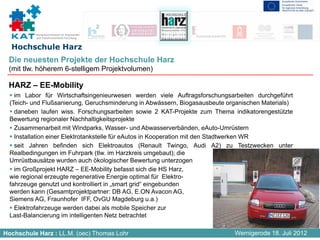 Kompetenznetzwerk für Angewandte
           und Transferorientierte Forschung


  Hochschule Harz
 Die neuesten Projekte der Hochschule Harz
 (mit tlw. höherem 6-stelligem Projektvolumen)

 HARZ – EE-Mobility
    im Labor für Wirtschaftsingenieurwesen werden viele Auftragsforschungsarbeiten durchgeführt
  (Teich- und Flußsanierung, Geruchsminderung in Abwässern, Biogasausbeute organischen Materials)
    daneben laufen wiss. Forschungsarbeiten sowie 2 KAT-Projekte zum Thema indikatorengestützte
  Bewertung regionaler Nachhaltigkeitsprojekte
    Zusammenarbeit mit Windparks, Wasser- und Abwasserverbänden, eAuto-Umrüstern
    Installation einer Elektrotankstelle für eAutos in Kooperation mit den Stadtwerken WR
    seit Jahren befinden sich Elektroautos (Renault Twingo, Audi A2) zu Testzwecken unter
  Realbedingungen im Fuhrpark (tlw. im Harzkreis umgebaut); die
  Umrüstbausätze wurden auch ökologischer Bewertung unterzogen
    im Großprojekt HARZ – EE-Mobility befasst sich die HS Harz,
  wie regional erzeugte regenerative Energie optimal für Elektro-
  fahrzeuge genutzt und kontrolliert in „smart grid“ eingebunden
  werden kann (Gesamtprojektpartner: DB AG, E.ON Avacon AG,
  Siemens AG, Fraunhofer IFF, OvGU Magdeburg u.a.)
    Elektrofahrzeuge werden dabei als mobile Speicher zur
  Last-Balancierung im intelligenten Netz betrachtet

Hochschule Harz : LL.M. (oec) Thomas Lohr                                    Wernigerode 18. Juli 2012
 