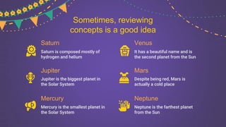 Saturn
Saturn is composed mostly of
hydrogen and helium
Jupiter
Jupiter is the biggest planet in
the Solar System
Mercury
Mercury is the smallest planet in
the Solar System
Venus
It has a beautiful name and is
the second planet from the Sun
Mars
Despite being red, Mars is
actually a cold place
Neptune
Neptune is the farthest planet
from the Sun
Sometimes, reviewing
concepts is a good idea
 