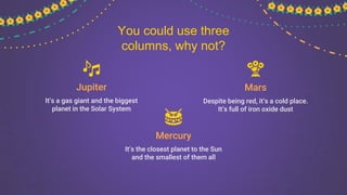 Mercury
It’s the closest planet to the Sun
and the smallest of them all
Mars
Despite being red, it’s a cold place.
It’s full of iron oxide dust
Jupiter
It’s a gas giant and the biggest
planet in the Solar System
You could use three
columns, why not?
 
