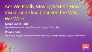 Are We Really Moving Faster? How
Visualizing Flow Changed the Way
We Work
Manja Lohse, PhD
Head of Incubators and Demonstrators, Elektrobit
Roman Pickl
Technical Project Manager and Continuous Improvement Agent, Elektrobit
 