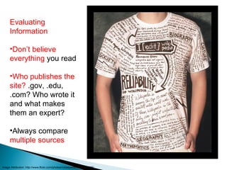 Evaluating Information Don’t believe everything  you read Who publishes the site?  .gov, .edu, .com? Who wrote it and what makes them an expert? Always compare  multiple sources Image Attribution: http://www.flickr.com/photos/mikeeperez/2453225588/ 