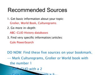 1. Get basic information about your topic: Grolier, World Book, Culturegrams 2. Go more in-depth: ABC-CLIO History databases 3. Find very specific information/articles: Gale PowerSearch DO NOW: Find these five sources on your bookmark.  -- Mark Culturegrams, Grolier or World book with the number 1 -- ABC-CLIO with a 2 -- Gale PowerSearch with a 3 Recommended Sources 