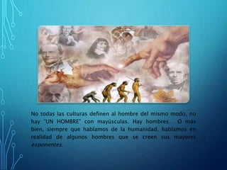 No todas las culturas definen al hombre del mismo modo, no
hay “UN HOMBRE” con mayúsculas. Hay hombres… O más
bien, siempre que hablamos de la humanidad, hablamos en
realidad de algunos hombres que se creen sus mayores
exponentes.
 