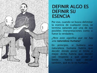 DEFINIR ALGO ES
DEFINIR SU
ESENCIA
Por eso, cuando se busca delimitar
la esencia de cualquier cosa, se
termina optando por una de sus
posibles interpretaciones como si
fuese la verdadera.
¿Pero esto significa que no hay
una naturaleza humana?
En principio, si hubiera una
naturaleza humana habría que
decidir dónde poner el limite o
mejor dicho habría que decidir
con respecto a qué poner el
limite… habría que decidir
también, qué es lo no humano.
 