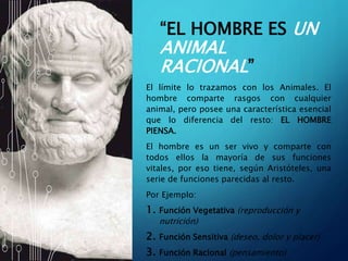 “EL HOMBRE ES UN
ANIMAL
RACIONAL”
El límite lo trazamos con los Animales. El
hombre comparte rasgos con cualquier
animal, pero posee una característica esencial
que lo diferencia del resto: EL HOMBRE
PIENSA.
El hombre es un ser vivo y comparte con
todos ellos la mayoría de sus funciones
vitales, por eso tiene, según Aristóteles, una
serie de funciones parecidas al resto.
Por Ejemplo:
1. Función Vegetativa (reproducción y
nutrición)
2. Función Sensitiva (deseo, dolor y placer)
3. Función Racional (pensamiento)
 