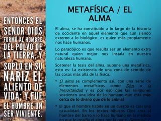 METAFÍSICA / EL
ALMA
El alma, se ha constituido a lo largo de la historia
de occidente en aquel elemento que aun siendo
externo a lo biológico, es quien más propiamente
nos hace humanos.
Lo paradójico es que resulta ser un elemento extra
natural quien mejor nos instala en nuestra
naturaleza humana.
Sostener la tesis del alma, supone una metafísica,
esto es: La existencia de una zona de sentido de
las cosas más allá de la física.
• El alma se complementa así, con una serie de
elementos metafísicos como Dios o la
Inmortalidad y es por eso que las religiones
sostienen una idea de lo humano que esta más
cerca de lo divino que de lo animal
• El que el hombre habite en un cuerpo es casi una
casualidad. En los textos bíblicos Dios crea al
hombre del barro y lo hace humano en la medida
 