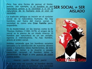 SER SOCIAL ≠ SER
AISLADO
Pero, hay otra forma de pensar el limite;
pensar, por ejemplo, si el hombre es por
naturaleza previo a la sociedad o si en la
naturaleza de lo humano está el vivir en
sociedad.
La tradición antigua va insistir en el carácter
social de la naturaleza humana. No hay
hombres por fuera del marco social, la
sociedad es como una Gran Familia pero,
expandida.
En la modernidad, en las teorías como la de
Thomas Hobbes (1588-1679), el origen de lo
social se lo piensa de un modo inverso. El
hombre por naturaleza es un ser aislado,
egoísta e individualista. Ya hay hombre,
previo al orden social.
Hobbes entiende que los hombres estamos
lanzados a la satisfacción de nuestros deseos
como si fuésemos lobos hambrientos, de este
modo, por temer a la muerte y poseer
capacidad racional, el hombre teme la
posibilidad de llegar a una guerra de todos
contra todos.
muerte – razón – libertad – pacto
Para que esto no suceda, el hombre decide
pactar con el otro y constituir una sociedad
regida por una ley que lo limite y lo ordene.
 
