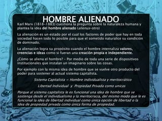 HOMBRE ALIENADO
Karl Marx (1818-1883) cuestiona la pregunta sobre la naturaleza humana y
plantea la idea del hombre alienado (alienus-otro)
La alienación es un estado por el cual los factores de poder que hay en toda
sociedad hacen todo lo posible para que el sometido naturalice su condición
de dominado.
La alienación logra su propósito cuando el hombre internaliza valores,
creencias e ideas como si fueran una creación propia e independiente.
¿Cómo se aliena el hombre? – Por medio de toda una serie de dispositivos
institucionales que instalan un imaginario sobre las cosas.
Por ejemplo con la misma idea de hombre que se vuelve otro producto del
poder para sostener al actual sistema capitalista.
Sistema Capitalista = Hombre individualista y meritocrático
Libertad Individual y Propiedad Privada como unicas
Porque al sistema capitalista le es funcional una idea de hombre que se
sostenga desde el individualismo y la meritocracia, del mismo modo que le es
funcional la idea de libertad individual como única opción de libertad o la
idea de propiedad privada como única forma de propiedad.
 