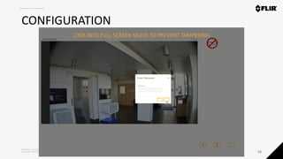 Proprietary - Company Confidential ©2019 FLIR Systems Inc. Information and equipment described herein
may require US Government authorization for export purposes. Diversion contrary to US law is prohibited.
CONFIGURATION
16
LOCK INTO FULL SCREEN MODE TO PREVENT TAMPERING
 