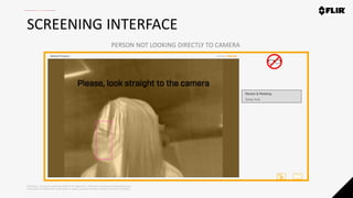 Proprietary - Company Confidential ©2020 FLIR Systems Inc. Information and equipment described herein
may require US Government authorization for export purposes. Diversion contrary to US law is prohibited.
SCREENING INTERFACE
PERSON NOT LOOKING DIRECTLY TO CAMERA
 