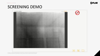 Proprietary - Company Confidential ©2019 FLIR Systems Inc. Information and equipment described herein
may require US Government authorization for export purposes. Diversion contrary to US law is prohibited.
SCREENING DEMO
 