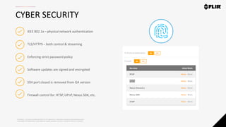 Proprietary - Company Confidential ©2019 FLIR Systems Inc. Information and equipment described herein
may require US Government authorization for export purposes. Diversion contrary to US law is prohibited.
CYBER SECURITY
IEEE 802.1x – physical network authentication
TLS/HTTPS – both control & streaming
Enforcing strict password policy
Software updates are signed and encrypted
SSH port closed is removed from GA version
Firewall control for: RTSP, UPnP, Nexus SDK, etc.
 
