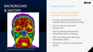 Proprietary - Company Confidential ©2020 FLIR Systems Inc. Information and equipment described herein
may require US Government authorization for export purposes. Diversion contrary to US law is prohibited.
BACKGROUND
& HISTORY
6
NOT ALL THERMAL IR CAMERAS ARE
APPROPRIATE FOR EST SCREENING
• Provide surface temperature at a
standoff without the need for contact
• Do not measure body core
temperature
• Can be used for elevated skin
temperature (EST) screening
• EST can indicate elevated body
temperature (EBT)
• Should be used as a prescreening
device
THERMAL CAMERAS & FEVERS
 