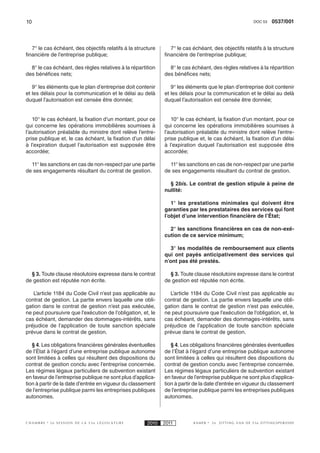10                                                                                                     DOC 53   0537/001



   7° le cas échéant, des objectifs relatifs à la structure      7° le cas échéant, des objectifs relatifs à la structure
financière de l’entreprise publique;                          financière de l’entreprise publique;

  8° le cas échéant, des règles relatives à la répartition      8° le cas échéant, des règles relatives à la répartition
des bénéfices nets;                                           des bénéfices nets;

   9° les éléments que le plan d’entreprise doit contenir        9° les éléments que le plan d’entreprise doit contenir
et les délais pour la communication et le délai au delà       et les délais pour la communication et le délai au delà
duquel l’autorisation est censée être donnée;                 duquel l’autorisation est censée être donnée;


   10° le cas échéant, la fixation d’un montant, pour ce         10° le cas échéant, la fixation d’un montant, pour ce
qui concerne les opérations immobilières soumises à           qui concerne les opérations immobilières soumises à
l’autorisation préalable du ministre dont relève l’entre-     l’autorisation préalable du ministre dont relève l’entre-
prise publique et, le cas échéant, la fixation d’un délai     prise publique et, le cas échéant, la fixation d’un délai
à l’expiration duquel l’autorisation est supposée être        à l’expiration duquel l’autorisation est supposée être
accordée;                                                     accordée;

  11° les sanctions en cas de non-respect par une partie        11° les sanctions en cas de non-respect par une partie
de ses engagements résultant du contrat de gestion.           de ses engagements résultant du contrat de gestion.

                                                                § 2bis. Le contrat de gestion stipule à peine de
                                                              nullité:

                                                                 1° les prestations minimales qui doivent être
                                                              garanties par les prestataires des services qui font
                                                              l’objet d’une intervention financière de l’État;

                                                                2° les sanctions financières en cas de non-exé-
                                                              cution de ce service minimum;

                                                                 3° les modalités de remboursement aux clients
                                                              qui ont payés anticipativement des services qui
                                                              n’ont pas été prestés.

  § 3. Toute clause résolutoire expresse dans le contrat        § 3. Toute clause résolutoire expresse dans le contrat
de gestion est réputée non écrite.                            de gestion est réputée non écrite.

   L’article 1184 du Code Civil n’est pas applicable au         L’article 1184 du Code Civil n’est pas applicable au
contrat de gestion. La partie envers laquelle une obli-       contrat de gestion. La partie envers laquelle une obli-
gation dans le contrat de gestion n’est pas exécutée,         gation dans le contrat de gestion n’est pas exécutée,
ne peut poursuivre que l’exécution de l’obligation, et, le    ne peut poursuivre que l’exécution de l’obligation, et, le
cas échéant, demander des dommages-intérêts, sans             cas échéant, demander des dommages-intérêts, sans
préjudice de l’application de toute sanction spéciale         préjudice de l’application de toute sanction spéciale
prévue dans le contrat de gestion.                            prévue dans le contrat de gestion.

   § 4. Les obligations financières générales éventuelles        § 4. Les obligations financières générales éventuelles
de l’État à l’égard d’une entreprise publique autonome        de l’État à l’égard d’une entreprise publique autonome
sont limitées à celles qui résultent des dispositions du      sont limitées à celles qui résultent des dispositions du
contrat de gestion conclu avec l’entreprise concernée.        contrat de gestion conclu avec l’entreprise concernée.
Les régimes légaux particuliers de subvention existant        Les régimes légaux particuliers de subvention existant
en faveur de l’entreprise publique ne sont plus d’applica-    en faveur de l’entreprise publique ne sont plus d’applica-
tion à partir de la date d’entrée en vigueur du classement    tion à partir de la date d’entrée en vigueur du classement
de l’entreprise publique parmi les entreprises publiques      de l’entreprise publique parmi les entreprises publiques
autonomes.                                                    autonomes.



CHAMBRE    2e SESSION DE LA 53e LÉGISLATURE            2010   2011         KAMER   2e   ZITTING VAN DE 53e ZITTINGSPERIODE
 