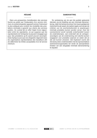 DOC 53    0537/001                                                                                                  3



                         RÉSUMÉ                                               SAMENVATTING


   Dans une perspective d’amélioration des services           Ter verbetering van de aan het publiek geleverde
fournis au public par l’instauration d’un service mini-    diensten via de instelling van een minimale dienstver-
mum, le contrat de gestion apparaît comme l’instrument     lening, blijkt het beheerscontract het meest geëigende
le plus adéquat pour contenir les modalités des pres-      instrument te zijn waarin de nadere regels voor de aan de
tations minimales à garantir aux clients des services      cliënten van de overheidsdiensten te waarborgen
publics. Ce contrat fait en effet l’objet d’une négoci-    minimale prestaties kunnen worden vervat. Over die
ation entre les signataires, ce qui suppose que les        overeenkomst wordt namelijk onderhandeld tussen
représentants de l’entreprise ne peuvent s’engager que     de ondertekenaars, wat onderstelt dat de vertegen-
pour des prestations qu’ils savent pouvoir accomplir.      woordigers van de onderneming zich slechts kunnen
Cela implique aussi que ces dirigeants négocient avec      engageren voor prestaties waarvan ze weten dat ze
les organisations représentatives des travailleurs afi n   die ook kunnen uitvoeren. Dat impliceert voorts dat
de déterminer les limites acceptables d’un tel service     die bestuurders onderhandelen met de representatieve
minimum.                                                   werknemersorganisaties ten einde de aanvaardbare
                                                           limieten van een dergelijke minimale dienstverlening
                                                           te bepalen.




CHAMBRE      2e SESSION DE LA 53e LÉGISLATURE       2010   2011          KAMER   2e ZITTING VAN DE 53e ZITTINGSPERIODE
 