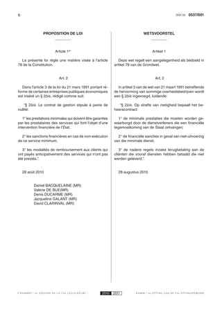 6                                                                                                    DOC 53    0537/001



                PROPOSITION DE LOI                                             WETSVOORSTEL



                       Article 1er                                                   Artikel 1

  La présente loi règle une matière visée à l’article           Deze wet regelt een aangelegenheid als bedoeld in
78 de la Constitution.                                       artikel 78 van de Grondwet.


                          Art. 2                                                       Art. 2

   Dans l’article 3 de la loi du 21 mars 1991 portant ré-      In artikel 3 van de wet van 21 maart 1991 betreffende
forme de certaines entreprises publiques économiques         de hervorming van sommige overheidsbedrijven wordt
est inséré un § 2bis, rédigé comme suit:                     een § 2bis ingevoegd, luidende:

    “§  2bis. Le contrat de gestion stipule à peine de          “§  2bis. Op straffe van nietigheid bepaalt het be-
nullité:                                                     heerscontract:

   1° les prestations minimales qui doivent être garanties      1° de minimale prestaties die moeten worden ge-
par les prestataires des services qui font l’objet d’une     waarborgd door de dienstverleners die een financiële
intervention financière de l’État;                           tegemoetkoming van de Staat ontvangen;

  2° les sanctions financières en cas de non-exécution         2° de financiële sancties in geval van niet-uitvoering
de ce service minimum;                                       van die minimale dienst;

   3° les modalités de remboursement aux clients qui            3° de nadere regels inzake terugbetaling aan de
ont payés anticipativement des services qui n’ont pas        cliënten die vooraf diensten hebben betaald die niet
été prestés.”.                                               werden geleverd.”.


    28 août 2010                                                28 augustus 2010


          Daniel BACQUELAINE (MR)
          Valérie DE BUE(MR)
          Denis DUCARME (MR)
          Jacqueline GALANT (MR)
          David CLARINVAL (MR)




CHAMBRE    2e SESSION DE LA 53e LÉGISLATURE           2010   2011         KAMER    2e ZITTING VAN DE 53e ZITTINGSPERIODE
 