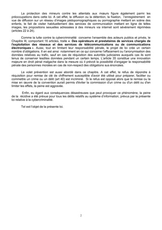 La protection des mineurs contre les attentats aux moeurs figure également parmi les 
préoccupations dans cette loi. A cet effet, la diffusion ou la détention, la fixation, l’enregistrement en 
vue de diffusion sur un réseau d’images pédopornographiques ou pornographie mettant en scène des 
enfants, le fait de visiter habituellement des services de communication mettant en ligne de telles 
images, les propositions sexuelles adressées à des mineurs via internet sont sévèrement réprimées 
(articles 22 à 24). 
Comme la lutte contre la cybercriminalité concerne l’ensemble des acteurs publics et privés, le 
Chapitre III, comportant 16 articles, traite « Des opérateurs et prestataires de services chargés de 
l'exploitation des réseaux et des services de télécommunications ou de communications 
électroniques ». Aussi, tout en limitant leur responsabilité pénale, le projet de loi crée un certain 
nombre d’obligations. Il en est ainsi notamment en ce qui concerne l’effacement ou l’anonymisation des 
données relatives au trafic, sauf en cas de réquisition des autorités judiciaires auxquels cas ils sont 
tenus de conserver lesdites données pendant un certain temps. L’article 35 constitue une innovation 
majeure en droit pénal malgache dans la mesure où il prévoit la possibilité d’engager la responsabilité 
pénale des personnes morales en cas de non-respect des obligations sus énoncées. 
Le volet prévention est aussi abordé dans ce chapitre. A cet effet, le refus de répondre à 
réquisition pour remise de clé de chiffrement susceptible d'avoir été utilisé pour préparer, faciliter ou 
commettre un crime ou un délit (art 40) est incriminé. Si le refus est opposé alors que la remise ou la 
mise en oeuvre de la convention aurait permis d'éviter la commission d'un crime ou d'un délit ou d'en 
limiter les effets, la peine est aggravée. 
Enfin, eu égard aux conséquences désastreuses que peut provoquer ce phénomène, la peine 
de la récidive a été prévue pour tous les délits relatifs au système d’information, prévus par la présente 
loi relative à la cybercriminalité. 
2 
Tel est l’objet de la présente loi. 
 