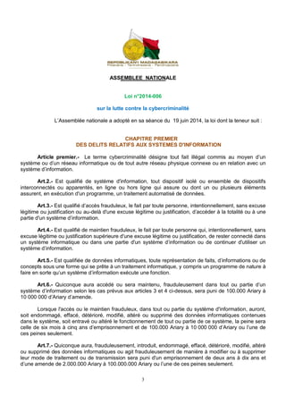 ASSEMBLEE NATIONALE 
Loi n°2014-006 
sur la lutte contre la cybercriminalité 
L’Assemblée nationale a adopté en sa séance du 19 juin 2014, la loi dont la teneur suit : 
CHAPITRE PREMIER 
DES DELITS RELATIFS AUX SYSTEMES D'INFORMATION 
Article premier.- Le terme cybercriminalité désigne tout fait illégal commis au moyen d’un 
système ou d’un réseau informatique ou de tout autre réseau physique connexe ou en relation avec un 
système d’information. 
Art.2.- Est qualifié de système d'information, tout dispositif isolé ou ensemble de dispositifs 
interconnectés ou apparentés, en ligne ou hors ligne qui assure ou dont un ou plusieurs éléments 
assurent, en exécution d'un programme, un traitement automatisé de données. 
Art.3.- Est qualifié d’accès frauduleux, le fait par toute personne, intentionnellement, sans excuse 
légitime ou justification ou au-delà d'une excuse légitime ou justification, d’accéder à la totalité ou à une 
partie d'un système d’information. 
Art.4.- Est qualifié de maintien frauduleux, le fait par toute personne qui, intentionnellement, sans 
excuse légitime ou justification supérieure d'une excuse légitime ou justification, de rester connecté dans 
un système informatique ou dans une partie d'un système d’information ou de continuer d'utiliser un 
système d’information. 
Art.5.- Est qualifiée de données informatiques, toute représentation de faits, d’informations ou de 
concepts sous une forme qui se prête à un traitement informatique, y compris un programme de nature à 
faire en sorte qu’un système d’information exécute une fonction. 
Art.6.- Quiconque aura accédé ou sera maintenu, frauduleusement dans tout ou partie d’un 
système d’information selon les cas prévus aux articles 3 et 4 ci-dessus, sera puni de 100.000 Ariary à 
10 000 000 d’Ariary d’amende. 
Lorsque l'accès ou le maintien frauduleux, dans tout ou partie du système d'information, auront, 
soit endommagé, effacé, détérioré, modifié, altéré ou supprimé des données informatiques contenues 
dans le système, soit entravé ou altéré le fonctionnement de tout ou partie de ce système, la peine sera 
celle de six mois à cinq ans d’emprisonnement et de 100.000 Ariary à 10 000 000 d’Ariary ou l’une de 
ces peines seulement. 
Art.7.- Quiconque aura, frauduleusement, introduit, endommagé, effacé, détérioré, modifié, altéré 
ou supprimé des données informatiques ou agit frauduleusement de manière à modifier ou à supprimer 
leur mode de traitement ou de transmission sera puni d'un emprisonnement de deux ans à dix ans et 
d’une amende de 2.000.000 Ariary à 100.000.000 Ariary ou l’une de ces peines seulement. 
3 
 