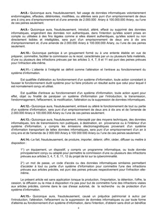 Art.8.- Quiconque aura, frauduleusement, fait usage de données informatiques volontairement 
endommagées, effacées, détériorées, modifiées, ou altérées sera puni d'un emprisonnement de deux 
ans à cinq ans d’emprisonnement et d’une amende de 2.000.000 Ariary à 100.000.000 Ariary, ou l’une 
de ces peines seulement. 
Art.9.- Quiconque aura, frauduleusement, introduit, altéré, effacé ou supprimé des données 
informatiques, engendrant des données non authentiques, dans l'intention qu'elles soient prises en 
compte ou utilisées à des fins légales comme si elles étaient authentiques, qu'elles soient ou non 
directement lisibles et intelligibles, sera puni d'un emprisonnement de deux ans à dix ans 
d’emprisonnement et, d’une amende de 2.000.000 Ariary à 100.000.000 Ariary, ou l’une de ces peines 
seulement. 
Art.10.- Quiconque participe à un groupement formé ou à une entente établie en vue de 
préparer, commettre, faciliter la commission ou le recel, caractérisés par un ou plusieurs faits matériels, 
d’une ou plusieurs des infractions prévues par les articles 3, 4, 7, 8 et 11 est puni des peines prévues 
pour l’infraction elle-même. 
Art.11.- L’atteinte à l’intégrité se définit comme l’altération et l’entrave au fonctionnement du 
4 
système d’information. 
Est qualifiée d'altération au fonctionnement d'un système d'information, toute action consistant à 
fausser le fonctionnement dudit système pour lui faire produire un résultat autre que celui pour lequel il 
est normalement conçu et utilisé. 
Est qualifiée d'entrave au fonctionnement d'un système d'information, toute action ayant pour 
effet, objet ou finalité de paralyser un système d'information par l'introduction, la transmission, 
l'endommagement, l'effacement, la modification, l'altération ou la suppression de données informatiques. 
Art.12.- Quiconque aura, frauduleusement, entravé ou altéré le fonctionnement de tout ou partie 
d'un système d'information, sera puni d'un emprisonnement de deux ans à dix ans et de l'amende de 
2.000.000 Ariary à 100.000.000 Ariary ou l’une de ces peines seulement. 
Art.13.- Quiconque aura, frauduleusement, intercepté par des moyens techniques, des données 
informatiques, lors de transmissions non publiques, à destination, en provenance ou à l'intérieur d'un 
système d'information, y compris les émissions électromagnétiques provenant d'un système 
d'information transportant de telles données informatiques, sera puni d'un emprisonnement d’un an à 
cinq ans et de l'amende de 2 000 000 Ariary à 100 000 000 Ariary ou l’une de ces peines seulement. 
Art.14.- Le fait, frauduleusement, de produire, importer, détenir, offrir, céder, diffuser ou mettre à 
disposition : 
1°) un équipement, un dispositif, y compris un programme informatique, ou toute donnée 
principalement conçu ou adapté pour permettre la commission d’une ou plusieurs des infractions 
prévues aux articles 3, 4, 7, 8, 11, 12 du projet de loi sur la cybercriminalité. 
2°) un mot de passe, un code d'accès ou des données informatiques similaires permettant 
d'accéder à tout ou partie d'un système d'information pour commettre l'une des infractions 
prévues aux articles précités, est puni des peines prévues respectivement pour l'infraction elle-même. 
Le présent article est sans application lorsque la production, l'importation, la détention, l'offre, la 
cession, la diffusion ou la mise à disposition n'a pas pour but de commettre l'une des infractions visées 
aux articles précités, comme dans le cas d'essai autorisé, de la recherche ou de protection d'un 
système d’information. 
Art.15.- Quiconque aura, frauduleusement, causé un préjudice patrimonial à autrui par 
l'introduction, l'altération, l'effacement ou la suppression de données informatiques ou par toute forme 
d'atteinte au fonctionnement d'un système d'information, dans l'intention, d'obtenir sans droit un bénéfice 
 
