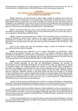 économique pour soi-même ou pour autrui sera puni d'un emprisonnement de deux ans à dix ans et 
d’une amende de 2.000.000 Ariary à 100.000.000 Ariary ou l’une de ces peines seulement. 
CHAPITRE II 
LES ATTEINTES AUX PERSONNES PHYSIQUES PAR LE BIAIS 
D’UN SYSTEME D’INFORMATION 
Art.16.- Quiconque, par écrit anonyme ou signé, image, symbole ou emblème, par le biais d’un 
support informatique ou électronique, aura menacé autrui d’assassinat, d’empoisonnement ou de tout 
autre attentat contre les personnes, qui serait punissable de la peine de mort, des travaux forcés à 
perpétuité ou de la déportation, sera, dans le cas où la menace aura été faite avec ordre de déposer une 
somme d’argent dans un lieu indiqué, ou de remplir toute autre condition, puni d’un emprisonnement de 
deux ans à cinq ans et d’une amende de 100 000 Ariary à 1 350 000 Ariary . 
Art.17.- Si la menace faite avec ordre ou sous condition a été verbale, par le biais d’un support 
informatique ou électronique, le coupable sera puni d’un emprisonnement de six mois à deux ans, et 
d’une amende de 100 000 Ariary à 540 000 Ariary. 
Art.18.- Lorsque les menaces prévues à l’article 16 sont commises envers une personne ou un 
groupe de personnes à raison de leur origine, de leur sexe, de leur appartenance ou de leur non 
appartenance à une ethnie, une nation, une race ou une religion déterminée, réelle ou supposée, elles 
sont punies d’un emprisonnement de deux ans à cinq ans et d’une amende de 100 000 Ariary à 1 350 
000 Ariary. 
Dans ce cas, comme dans celui des précédents articles, la peine de l’interdiction de séjour 
5 
pourra être prononcée contre le coupable. 
Art.19.- Quiconque aura sciemment, sur un support informatique ou électronique, usurpé 
l’identité de toute personne physique ou morale, ou une ou plusieurs données de toute nature 
permettant de l’identifier, en vue de troubler sa tranquillité ou celle d’autrui, ou de porter atteinte à son 
honneur ou à la considération de ces derniers, sera puni d’un emprisonnement de six mois à dix ans 
d’emprisonnement et d’une amende de 600 000 Ariary à 18 000 000 Ariary. 
Art.20.- L’injure ou la diffamation commise envers les Corps constitués, les Cours, les Tribunaux, 
les Forces Armées nationales ou d’un Etat, les Administrations publiques, les membres du 
Gouvernement ou de l’Assemblée parlementaire, les fonctionnaires publics, les dépositaires ou agents 
de l’autorité publique, les citoyens chargés d’un service ou d’un mandat public, temporaire ou 
permanent, les assesseurs ou les témoins en raison de leurs dépositions, par les moyens de discours, 
cris ou menaces proférés dans les lieux ou réunions publics, soit par des écrits, imprimés, dessins, 
gravures, peintures, emblèmes, images ou tout autre support de l’écrit, de la parole ou de l’image 
vendus ou distribués, mis en vente ou exposés dans les lieux ou réunions publics, soit par des placards 
ou des affiches exposés au regard du public, soit par le biais d’un support informatique ou électronique, 
sera punie d’un emprisonnement de deux ans à cinq ans et d’une amende de 2.000.000 Ariary à 
100.000.000 Ariary ou l’une de ces peines seulement. 
L’injure commise envers les particuliers, par le biais d’un support informatique ou électronique, 
lorsqu’elle n’aura pas été précédée de provocation, sera punie d’un emprisonnement de six mois à cinq 
ans et d’une amende de 100 000 Ariary à 10.000.000 Ariary ou l’une de ces peines seulement. 
L’injure commise dans les conditions prévues à l’alinéa précédent, envers une personne ou un 
groupe de personnes à raison de leur sexe, de leur handicap, de leur origine, de leur appartenance ou 
non à une ethnie, une nation, une race ou une religion déterminée, sera punie d’un emprisonnement de 
deux ans à dix ans et d’une amende de 2.000.000 Ariary à 100.000.000 Ariary d’amende ou de l’une de 
ces deux peines seulement. 
En cas de condamnation pour l’un des faits prévus par les deux alinéas précédents, le tribunal 
pourra en outre ordonner l’affichage ou la diffusion de la décision prononcée dans les conditions prévues 
par l’article 50 du Code pénal. 
 