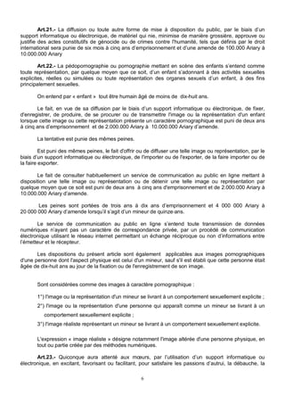 Art.21.- La diffusion ou toute autre forme de mise à disposition du public, par le biais d’un 
support informatique ou électronique, de matériel qui nie, minimise de manière grossière, approuve ou 
justifie des actes constitutifs de génocide ou de crimes contre l'humanité, tels que définis par le droit 
international sera punie de six mois à cinq ans d’emprisonnement et d’une amende de 100.000 Ariary à 
10.000.000 Ariary 
Art.22.- La pédopornographie ou pornographie mettant en scène des enfants s’entend comme 
toute représentation, par quelque moyen que ce soit, d’un enfant s’adonnant à des activités sexuelles 
explicites, réelles ou simulées ou toute représentation des organes sexuels d’un enfant, à des fins 
principalement sexuelles. 
On entend par « enfant » tout être humain âgé de moins de dix-huit ans. 
Le fait, en vue de sa diffusion par le biais d’un support informatique ou électronique, de fixer, 
d'enregistrer, de produire, de se procurer ou de transmettre l'image ou la représentation d'un enfant 
lorsque cette image ou cette représentation présente un caractère pornographique est puni de deux ans 
à cinq ans d’emprisonnement et de 2.000.000 Ariary à 10.000.000 Ariary d’amende. 
La tentative est punie des mêmes peines. 
Est puni des mêmes peines, le fait d'offrir ou de diffuser une telle image ou représentation, par le 
biais d’un support informatique ou électronique, de l'importer ou de l'exporter, de la faire importer ou de 
la faire exporter. 
Le fait de consulter habituellement un service de communication au public en ligne mettant à 
disposition une telle image ou représentation ou de détenir une telle image ou représentation par 
quelque moyen que ce soit est puni de deux ans à cinq ans d'emprisonnement et de 2.000.000 Ariary à 
10.000.000 Ariary d’amende. 
Les peines sont portées de trois ans à dix ans d’emprisonnement et 4 000 000 Ariary à 
20 000 000 Ariary d’amende lorsqu’il s’agit d’un mineur de quinze ans. 
Le service de communication au public en ligne s’entend toute transmission de données 
numériques n’ayant pas un caractère de correspondance privée, par un procédé de communication 
électronique utilisant le réseau internet permettant un échange réciproque ou non d’informations entre 
l’émetteur et le récepteur. 
Les dispositions du présent article sont également applicables aux images pornographiques 
d'une personne dont l'aspect physique est celui d'un mineur, sauf s'il est établi que cette personne était 
âgée de dix-huit ans au jour de la fixation ou de l'enregistrement de son image. 
Sont considérées comme des images à caractère pornographique : 
1°) l'image ou la représentation d'un mineur se livrant à un comportement sexuellement explicite ; 
2°) l'image ou la représentation d'une personne qui apparaît comme un mineur se livrant à un 
comportement sexuellement explicite ; 
3°) l'image réaliste représentant un mineur se livrant à un comportement sexuellement explicite. 
L'expression « image réaliste » désigne notamment l'image altérée d'une personne physique, en 
tout ou partie créée par des méthodes numériques. 
Art.23.- Quiconque aura attenté aux moeurs, par l’utilisation d’un support informatique ou 
électronique, en excitant, favorisant ou facilitant, pour satisfaire les passions d’autrui, la débauche, la 
6 
 
