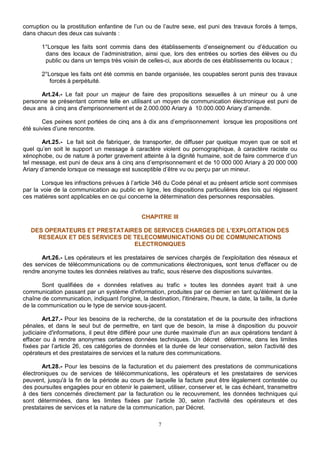 corruption ou la prostitution enfantine de l’un ou de l’autre sexe, est puni des travaux forcés à temps, 
dans chacun des deux cas suivants : 
1°Lorsque les faits sont commis dans des établissements d’enseignement ou d’éducation ou 
dans des locaux de l’administration, ainsi que, lors des entrées ou sorties des élèves ou du 
public ou dans un temps très voisin de celles-ci, aux abords de ces établissements ou locaux ; 
2°Lorsque les faits ont été commis en bande organisée, les coupables seront punis des travaux 
forcés à perpétuité. 
Art.24.- Le fait pour un majeur de faire des propositions sexuelles à un mineur ou à une 
personne se présentant comme telle en utilisant un moyen de communication électronique est puni de 
deux ans à cinq ans d'emprisonnement et de 2.000.000 Ariary à 10.000.000 Ariary d’amende. 
Ces peines sont portées de cinq ans à dix ans d’emprisonnement lorsque les propositions ont 
7 
été suivies d’une rencontre. 
Art.25.- Le fait soit de fabriquer, de transporter, de diffuser par quelque moyen que ce soit et 
quel qu’en soit le support un message à caractère violent ou pornographique, à caractère raciste ou 
xénophobe, ou de nature à porter gravement atteinte à la dignité humaine, soit de faire commerce d’un 
tel message, est puni de deux ans à cinq ans d’emprisonnement et de 10 000 000 Ariary à 20 000 000 
Ariary d’amende lorsque ce message est susceptible d’être vu ou perçu par un mineur. 
Lorsque les infractions prévues à l’article 346 du Code pénal et au présent article sont commises 
par la voie de la communication au public en ligne, les dispositions particulières des lois qui régissent 
ces matières sont applicables en ce qui concerne la détermination des personnes responsables. 
CHAPITRE III 
DES OPERATEURS ET PRESTATAIRES DE SERVICES CHARGES DE L’EXPLOITATION DES 
RESEAUX ET DES SERVICES DE TELECOMMUNICATIONS OU DE COMMUNICATIONS 
ELECTRONIQUES 
Art.26.- Les opérateurs et les prestataires de services chargés de l'exploitation des réseaux et 
des services de télécommunications ou de communications électroniques, sont tenus d'effacer ou de 
rendre anonyme toutes les données relatives au trafic, sous réserve des dispositions suivantes. 
Sont qualifiées de « données relatives au trafic » toutes les données ayant trait à une 
communication passant par un système d'information, produites par ce dernier en tant qu'élément de la 
chaîne de communication, indiquant l'origine, la destination, l'itinéraire, l'heure, la date, la taille, la durée 
de la communication ou le type de service sous-jacent. 
Art.27.- Pour les besoins de la recherche, de la constatation et de la poursuite des infractions 
pénales, et dans le seul but de permettre, en tant que de besoin, la mise à disposition du pouvoir 
judiciaire d'informations, il peut être différé pour une durée maximale d'un an aux opérations tendant à 
effacer ou à rendre anonymes certaines données techniques. Un décret détermine, dans les limites 
fixées par l’article 26, ces catégories de données et la durée de leur conservation, selon l'activité des 
opérateurs et des prestataires de services et la nature des communications. 
Art.28.- Pour les besoins de la facturation et du paiement des prestations de communications 
électroniques ou de services de télécommunications, les opérateurs et les prestataires de services 
peuvent, jusqu'à la fin de la période au cours de laquelle la facture peut être légalement contestée ou 
des poursuites engagées pour en obtenir le paiement, utiliser, conserver et, le cas échéant, transmettre 
à des tiers concernés directement par la facturation ou le recouvrement, les données techniques qui 
sont déterminées, dans les limites fixées par l’article 30, selon l'activité des opérateurs et des 
prestataires de services et la nature de la communication, par Décret. 
 